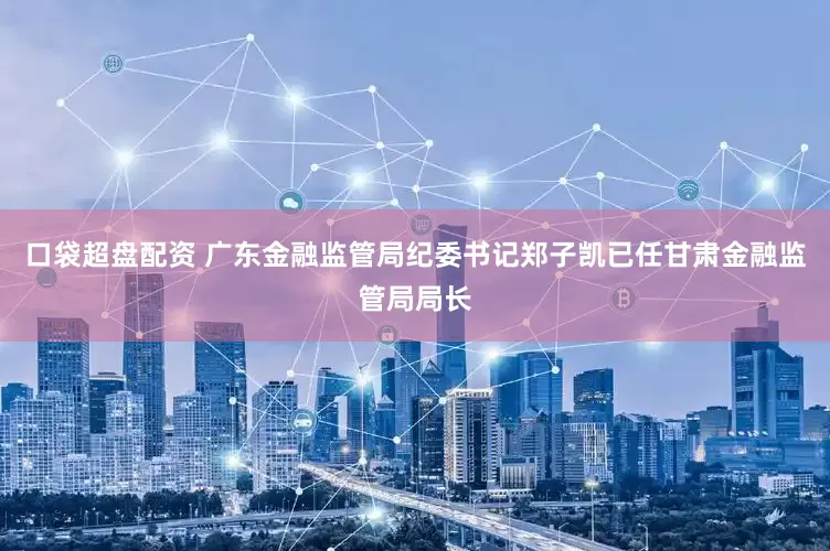 口袋超盘配资 广东金融监管局纪委书记郑子凯已任甘肃金融监管局局长