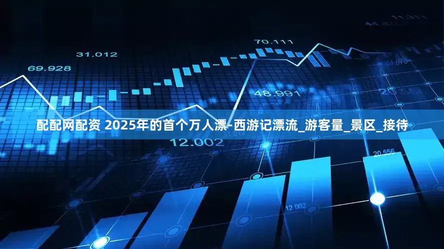 配配网配资 2025年的首个万人漂-西游记漂流_游客量_景区_接待