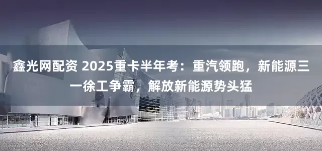 鑫光网配资 2025重卡半年考：重汽领跑，新能源三一徐工争霸，解放新能源势头猛