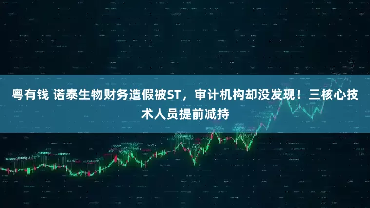 粤有钱 诺泰生物财务造假被ST，审计机构却没发现！三核心技术人员提前减持