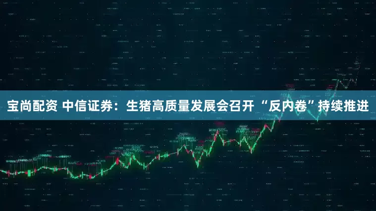宝尚配资 中信证券：生猪高质量发展会召开 “反内卷”持续推进