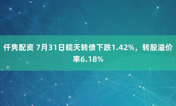 仟隽配资 7月31日皖天转债下跌1.42%，转股溢价率6.18%