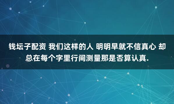 钱坛子配资 我们这样的人 明明早就不信真心 却总在每个字里行间测量那是否算认真.