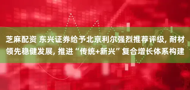 芝麻配资 东兴证券给予北京利尔强烈推荐评级, 耐材领先稳健发展, 推进“传统+新兴”复合增长体系构建