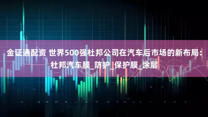 金证通配资 世界500强杜邦公司在汽车后市场的新布局：杜邦汽车膜_防护_保护膜_涂层