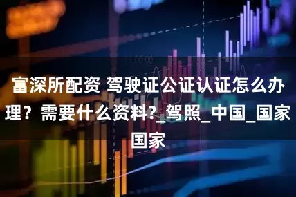 富深所配资 驾驶证公证认证怎么办理?需要什么资料?_驾照_中国_国家