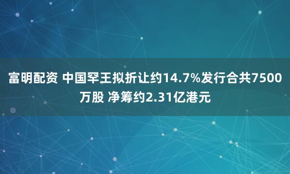 富明配资 中国罕王拟折让约14.7%发行合共7500万股 净筹约2.31亿港元