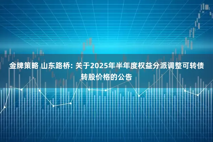 金牌策略 山东路桥: 关于2025年半年度权益分派调整可转债转股价格的公告