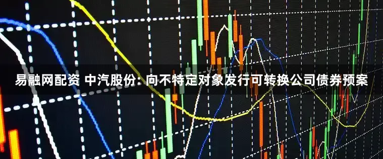 易融网配资 中汽股份: 向不特定对象发行可转换公司债券预案
