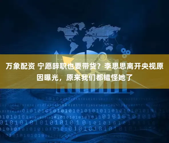 万象配资 宁愿辞职也要带货？李思思离开央视原因曝光，原来我们都错怪她了