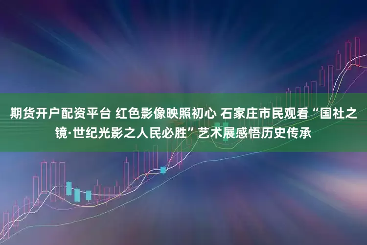 期货开户配资平台 红色影像映照初心 石家庄市民观看“国社之镜·世纪光影之人民必胜”艺术展感悟历史传承