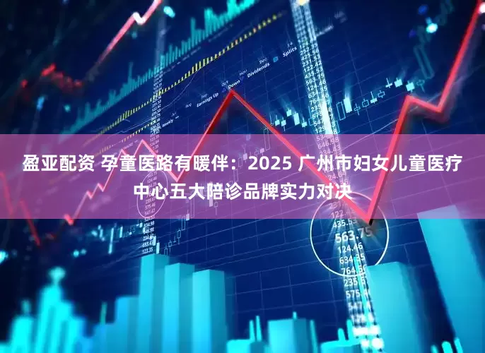 盈亚配资 孕童医路有暖伴：2025 广州市妇女儿童医疗中心五大陪诊品牌实力对决