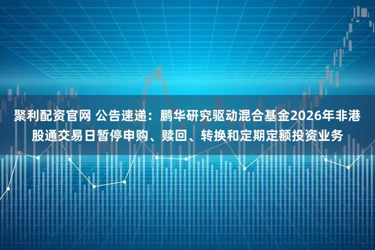 聚利配资官网 公告速递：鹏华研究驱动混合基金2026年非港股通交易日暂停申购、赎回、转换和定期定额投资业务