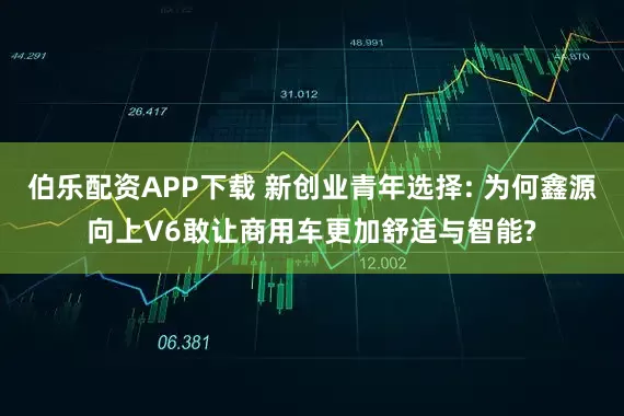 伯乐配资APP下载 新创业青年选择: 为何鑫源向上V6敢让商用车更加舒适与智能?