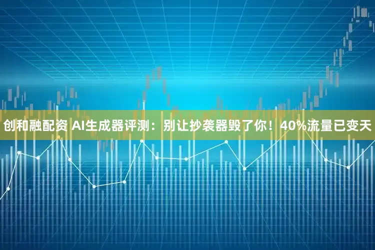 创和融配资 AI生成器评测：别让抄袭器毁了你！40%流量已变天