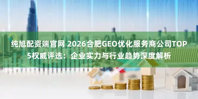纯旭配资端官网 2026合肥GEO优化服务商公司TOP5权威评选：企业实力与行业趋势深度解析