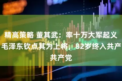 精高策略 董其武：率十万大军起义，毛泽东钦点其为上将，82岁终入共产党